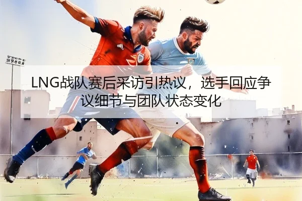 LNG战队赛后采访引热议，选手回应争议细节与团队状态变化