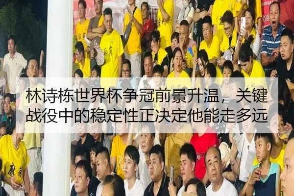 林诗栋世界杯争冠前景升温，关键战役中的稳定性正决定他能走多远